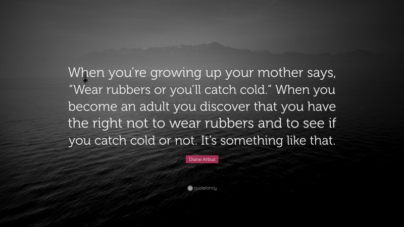Diane Arbus Quote: “When you’re growing up your mother says, “Wear rubbers or you’ll catch cold.” When you become an adult you discover that you have the right not to wear rubbers and to see if you catch cold or not. It’s something like that.”