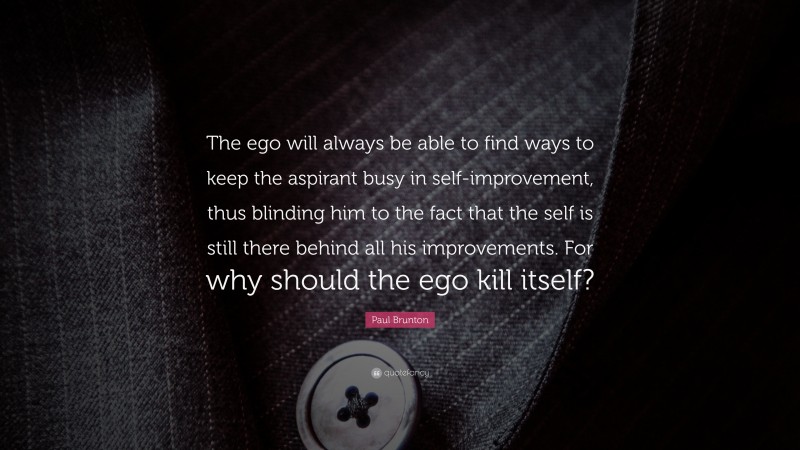 Paul Brunton Quote: “The ego will always be able to find ways to keep the aspirant busy in self-improvement, thus blinding him to the fact that the self is still there behind all his improvements. For why should the ego kill itself?”