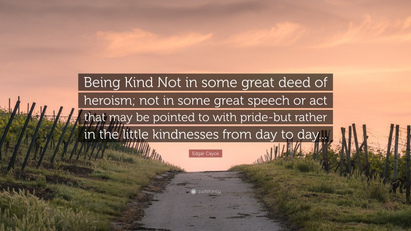 Edgar Cayce Quote: “Being Kind Not in some great deed of heroism; not in some great speech or act that may be pointed to with pride-but rather in the little kindnesses from day to day...”