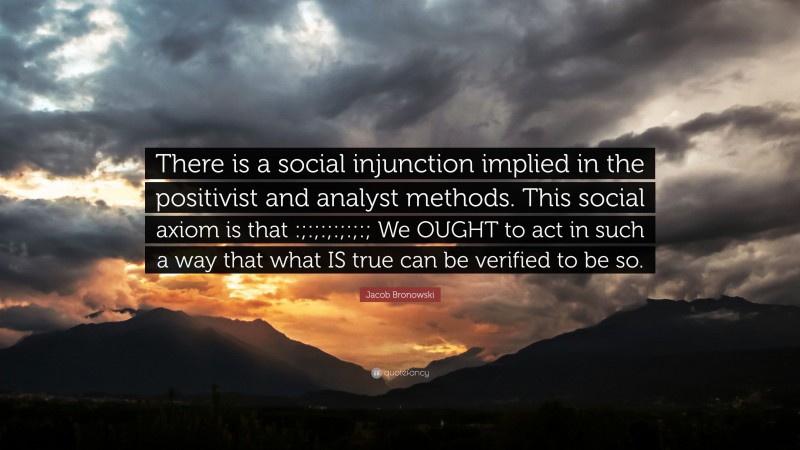 Jacob Bronowski Quote: “There is a social injunction implied in the positivist and analyst methods. This social axiom is that :;:;:;:;:;:; We OUGHT to act in such a way that what IS true can be verified to be so.”