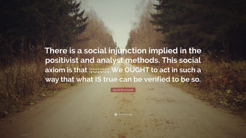 Jacob Bronowski Quote: “There is a social injunction implied in the positivist and analyst methods. This social axiom is that :;:;:;:;:;:; We OUGHT to act in such a way that what IS true can be verified to be so.”