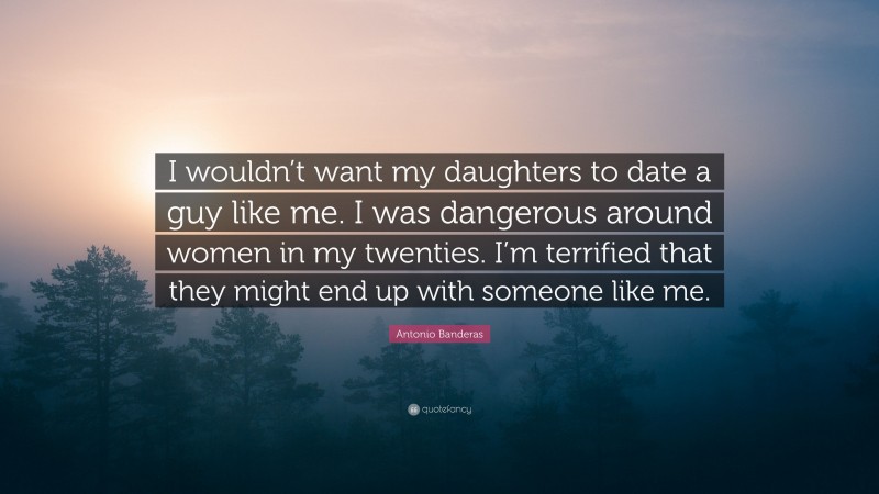 Antonio Banderas Quote: “I wouldn’t want my daughters to date a guy like me. I was dangerous around women in my twenties. I’m terrified that they might end up with someone like me.”