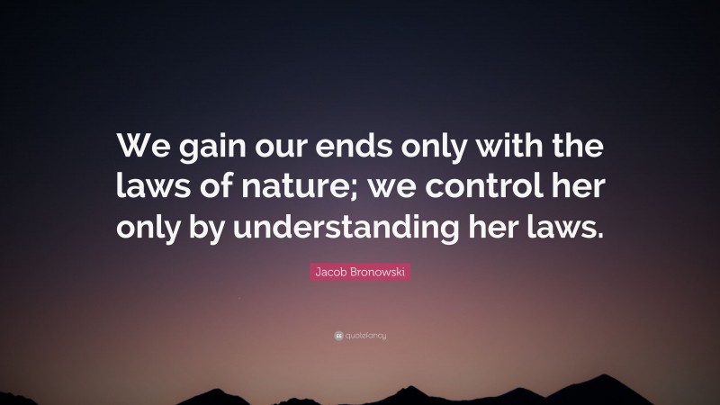 Jacob Bronowski Quote: “We gain our ends only with the laws of nature; we control her only by understanding her laws.”