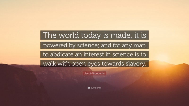 Jacob Bronowski Quote: “The world today is made, it is powered by science; and for any man to abdicate an interest in science is to walk with open eyes towards slavery.”