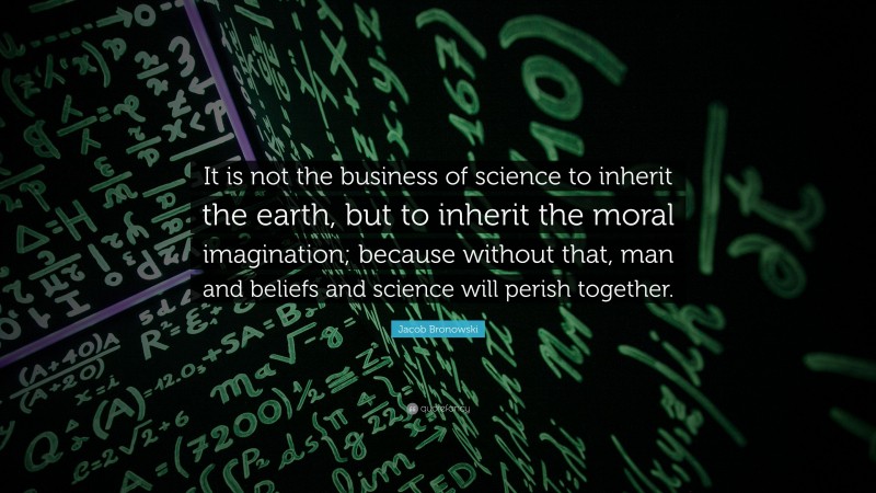 Jacob Bronowski Quote: “It is not the business of science to inherit the earth, but to inherit the moral imagination; because without that, man and beliefs and science will perish together.”