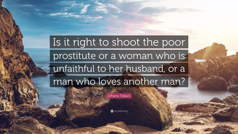 Oriana Fallaci Quote: “Is it right to shoot the poor prostitute or a woman who is unfaithful to her husband, or a man who loves another man?”