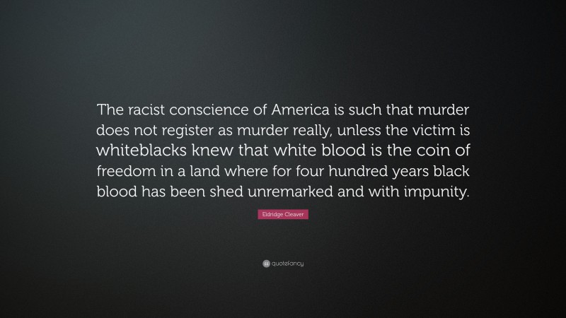Eldridge Cleaver Quote: “The racist conscience of America is such that murder does not register as murder really, unless the victim is whiteblacks knew that white blood is the coin of freedom in a land where for four hundred years black blood has been shed unremarked and with impunity.”