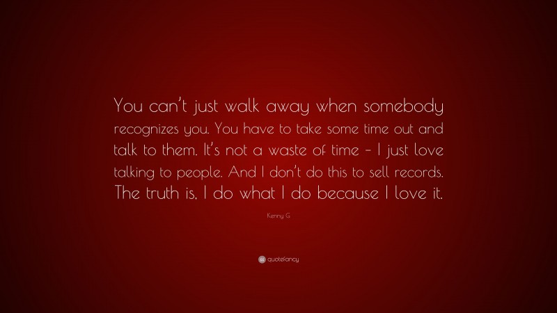 Kenny G Quote: “You can’t just walk away when somebody recognizes you. You have to take some time out and talk to them. It’s not a waste of time – I just love talking to people. And I don’t do this to sell records. The truth is, I do what I do because I love it.”