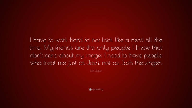 Josh Groban Quote: “I have to work hard to not look like a nerd all the time. My friends are the only people I know that don’t care about my image. I need to have people who treat me just as Josh, not as Josh the singer.”