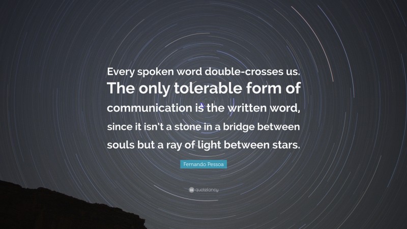 Fernando Pessoa Quote: “Every spoken word double-crosses us. The only tolerable form of communication is the written word, since it isn’t a stone in a bridge between souls but a ray of light between stars.”