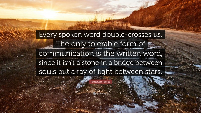Fernando Pessoa Quote: “Every spoken word double-crosses us. The only tolerable form of communication is the written word, since it isn’t a stone in a bridge between souls but a ray of light between stars.”