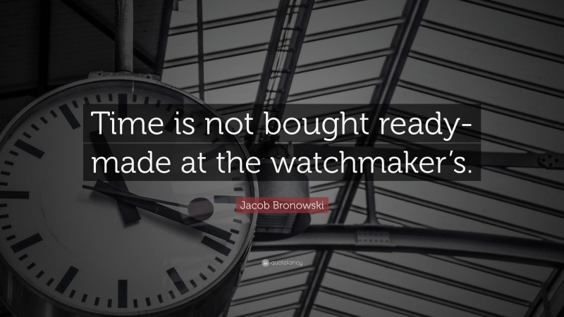 Jacob Bronowski Quote: “Time is not bought ready-made at the watchmaker’s.”