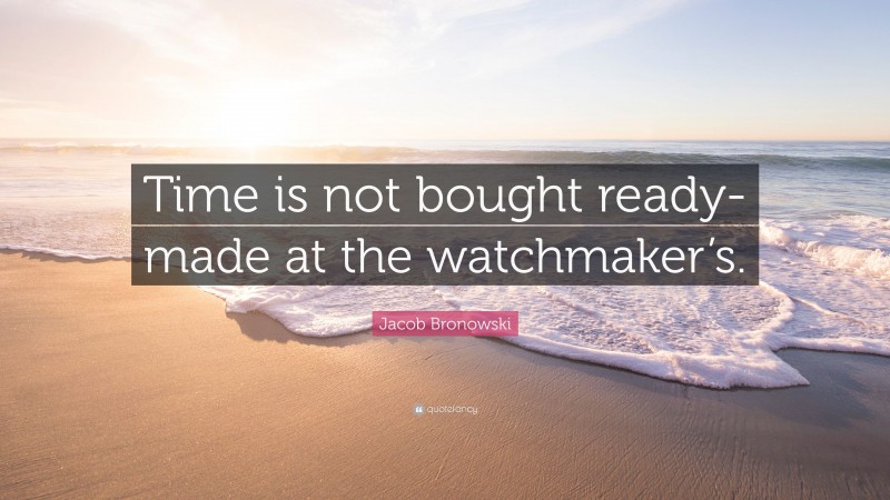 Jacob Bronowski Quote: “Time is not bought ready-made at the watchmaker’s.”
