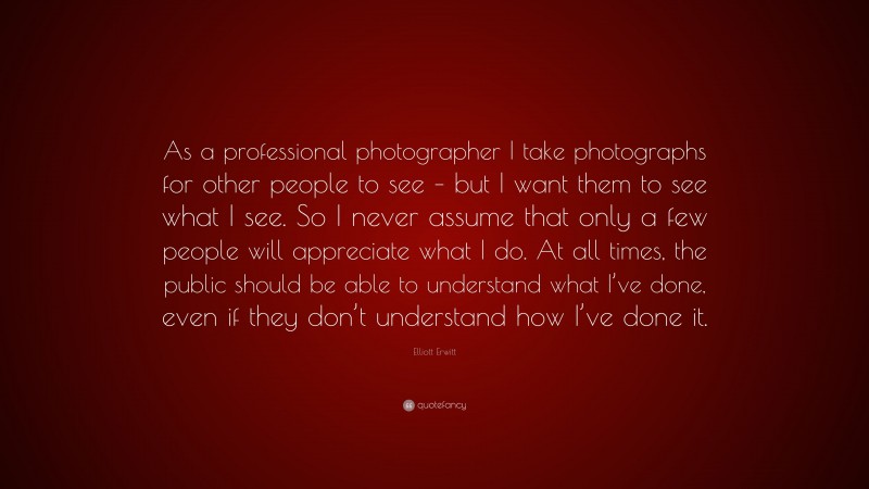 Elliott Erwitt Quote: “As a professional photographer I take photographs for other people to see – but I want them to see what I see. So I never assume that only a few people will appreciate what I do. At all times, the public should be able to understand what I’ve done, even if they don’t understand how I’ve done it.”