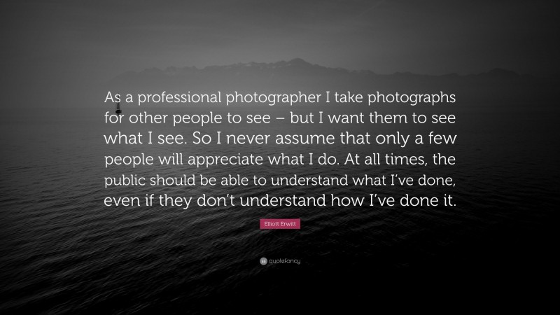 Elliott Erwitt Quote: “As a professional photographer I take photographs for other people to see – but I want them to see what I see. So I never assume that only a few people will appreciate what I do. At all times, the public should be able to understand what I’ve done, even if they don’t understand how I’ve done it.”