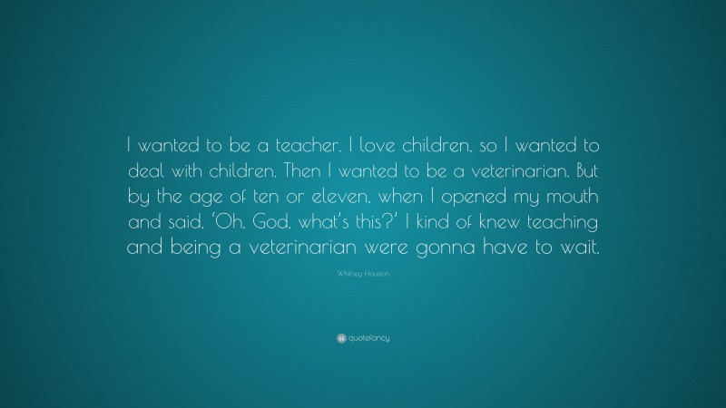 Whitney Houston Quote: “I wanted to be a teacher. I love children, so I wanted to deal with children. Then I wanted to be a veterinarian. But by the age of ten or eleven, when I opened my mouth and said, ‘Oh, God, what’s this?’ I kind of knew teaching and being a veterinarian were gonna have to wait.”