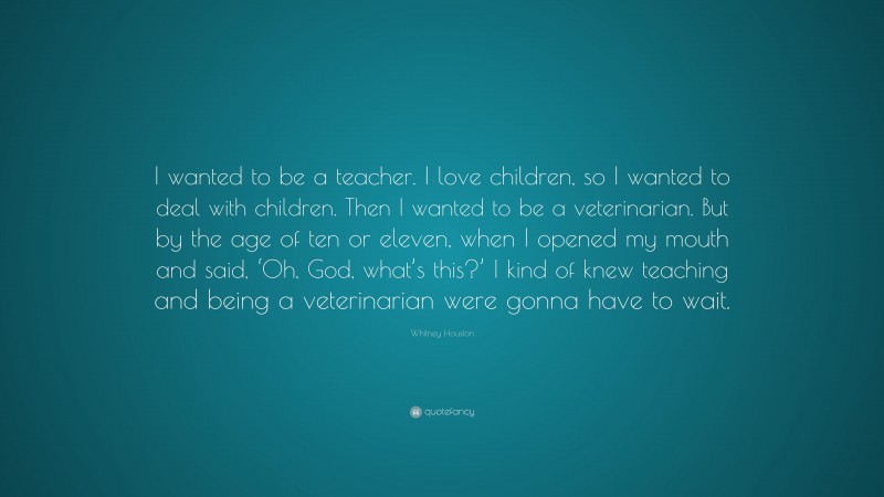 Whitney Houston Quote: “I wanted to be a teacher. I love children, so I wanted to deal with children. Then I wanted to be a veterinarian. But by the age of ten or eleven, when I opened my mouth and said, ‘Oh, God, what’s this?’ I kind of knew teaching and being a veterinarian were gonna have to wait.”
