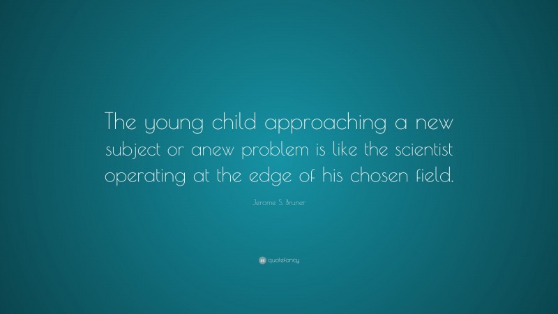 Jerome S. Bruner Quote: “The young child approaching a new subject or anew problem is like the scientist operating at the edge of his chosen field.”