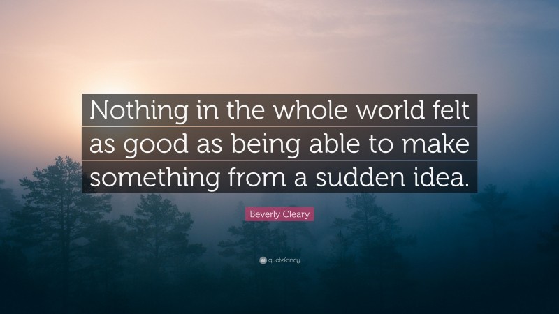 Beverly Cleary Quote: “Nothing in the whole world felt as good as being able to make something from a sudden idea.”