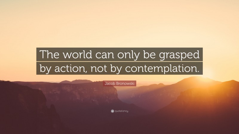 Jacob Bronowski Quote: “The world can only be grasped by action, not by contemplation.”