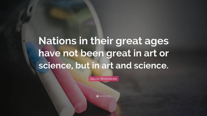 Jacob Bronowski Quote: “Nations in their great ages have not been great in art or science, but in art and science.”