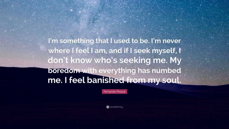 Fernando Pessoa Quote: “I’m something that I used to be. I’m never where I feel I am, and if I seek myself, I don’t know who’s seeking me. My boredom with everything has numbed me. I feel banished from my soul.”