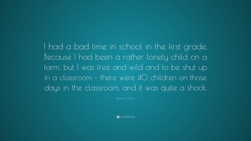 Beverly Cleary Quote: “I had a bad time in school in the first grade. Because I had been a rather lonely child on a farm, but I was free and wild and to be shut up in a classroom – there were 40 children on those days in the classroom, and it was quite a shock.”