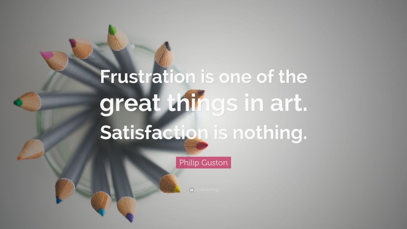 Philip Guston Quote: “Frustration is one of the great things in art. Satisfaction is nothing.”