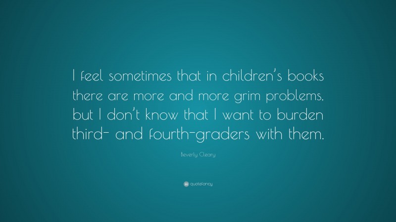 Beverly Cleary Quote: “I feel sometimes that in children’s books there are more and more grim problems, but I don’t know that I want to burden third- and fourth-graders with them.”