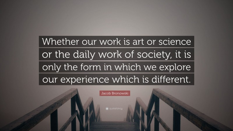 Jacob Bronowski Quote: “Whether our work is art or science or the daily work of society, it is only the form in which we explore our experience which is different.”