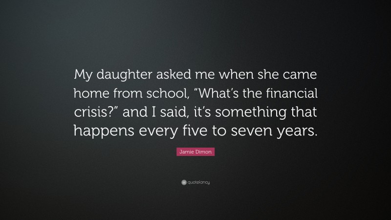 Jamie Dimon Quote: “My daughter asked me when she came home from school, “What’s the financial crisis?” and I said, it’s something that happens every five to seven years.”