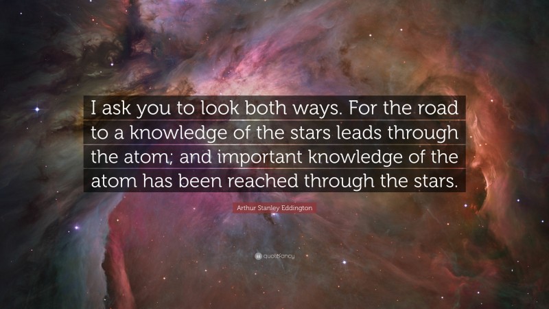 Arthur Stanley Eddington Quote: “I ask you to look both ways. For the road to a knowledge of the stars leads through the atom; and important knowledge of the atom has been reached through the stars.”