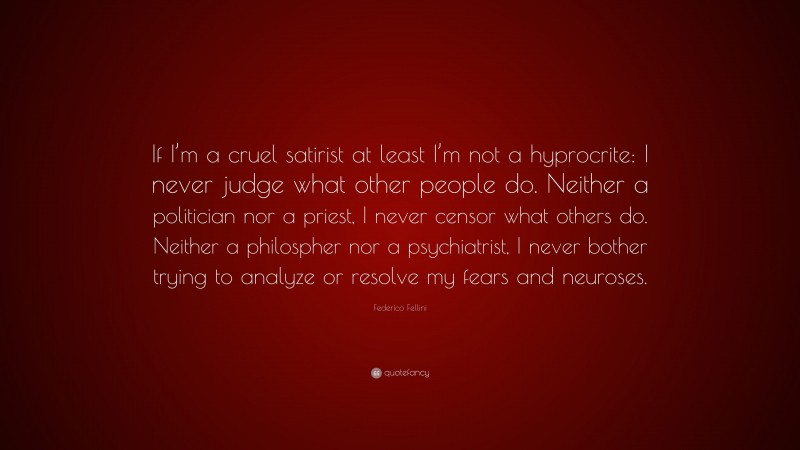 Federico Fellini Quote: “If I’m a cruel satirist at least I’m not a hyprocrite: I never judge what other people do. Neither a politician nor a priest, I never censor what others do. Neither a philospher nor a psychiatrist, I never bother trying to analyze or resolve my fears and neuroses.”