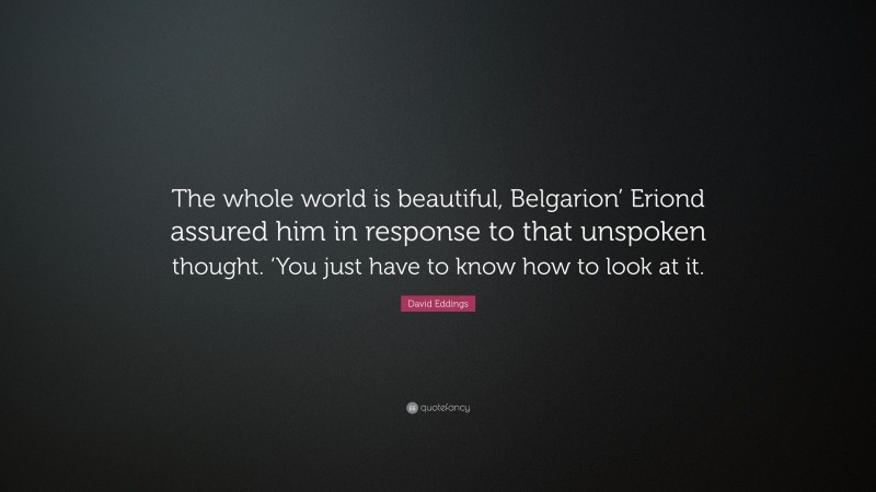David Eddings Quote: “The whole world is beautiful, Belgarion’ Eriond assured him in response to that unspoken thought. ‘You just have to know how to look at it.”
