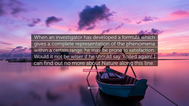 Arthur Stanley Eddington Quote: “When an investigator has developed a formula which gives a complete representation of the phenomena within a certain range, he may be prone to satisfaction. Would it not be wiser if he should say ‘Foiled again! I can find out no more about Nature along this line.’”