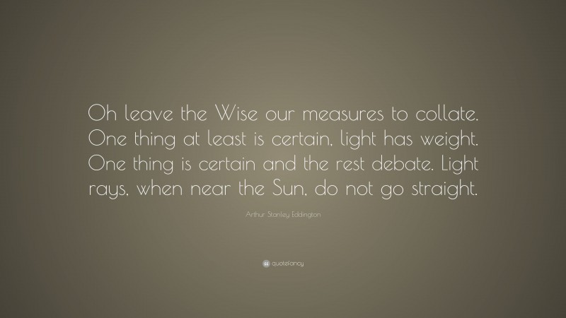 Arthur Stanley Eddington Quote: “Oh leave the Wise our measures to collate. One thing at least is certain, light has weight. One thing is certain and the rest debate. Light rays, when near the Sun, do not go straight.”