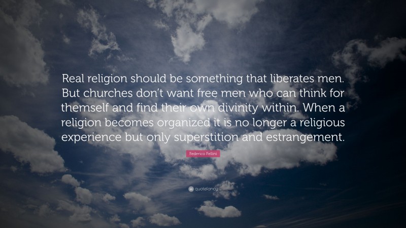 Federico Fellini Quote: “Real religion should be something that liberates men. But churches don’t want free men who can think for themself and find their own divinity within. When a religion becomes organized it is no longer a religious experience but only superstition and estrangement.”