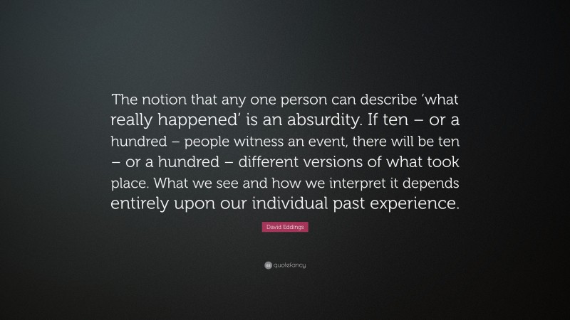 David Eddings Quote: “The notion that any one person can describe ‘what really happened’ is an absurdity. If ten – or a hundred – people witness an event, there will be ten – or a hundred – different versions of what took place. What we see and how we interpret it depends entirely upon our individual past experience.”