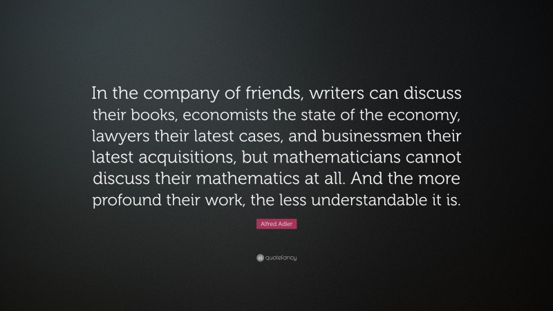 Alfred Adler Quote: “In the company of friends, writers can discuss their books, economists the state of the economy, lawyers their latest cases, and businessmen their latest acquisitions, but mathematicians cannot discuss their mathematics at all. And the more profound their work, the less understandable it is.”
