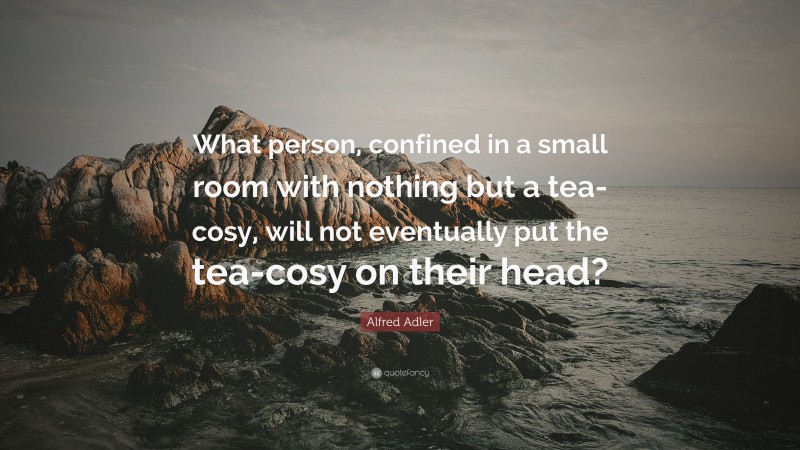 Alfred Adler Quote: “What person, confined in a small room with nothing but a tea-cosy, will not eventually put the tea-cosy on their head?”