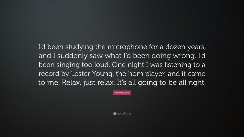 Marvin Gaye Quote: “I’d been studying the microphone for a dozen years, and I suddenly saw what I’d been doing wrong. I’d been singing too loud. One night I was listening to a record by Lester Young, the horn player, and it came to me. Relax, just relax. It’s all going to be all right.”