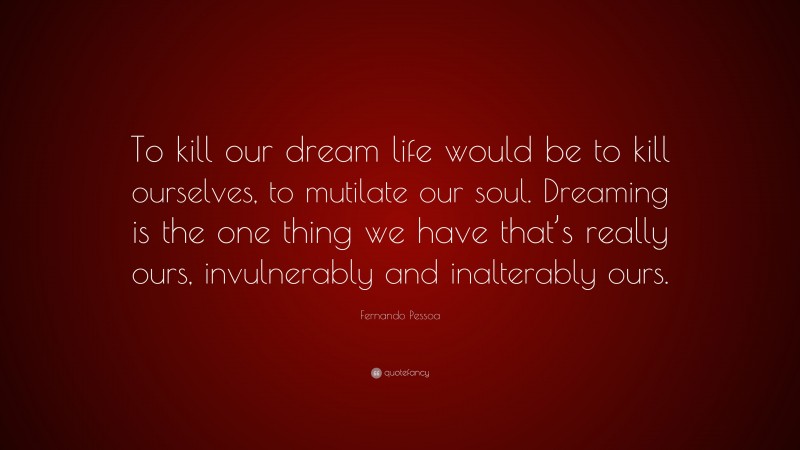 Fernando Pessoa Quote: “To kill our dream life would be to kill ourselves, to mutilate our soul. Dreaming is the one thing we have that’s really ours, invulnerably and inalterably ours.”