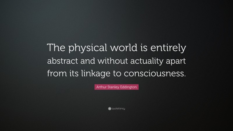 Arthur Stanley Eddington Quote: “The physical world is entirely abstract and without actuality apart from its linkage to consciousness.”