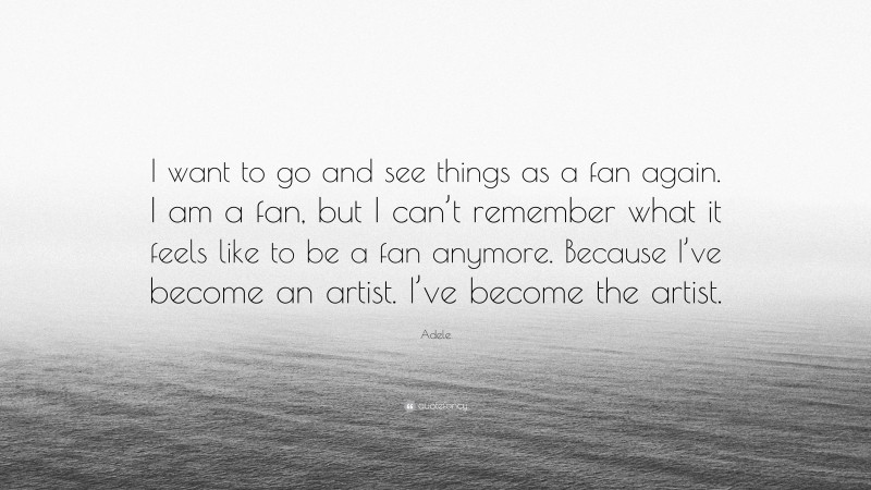Adele Quote: “I want to go and see things as a fan again. I am a fan, but I can’t remember what it feels like to be a fan anymore. Because I’ve become an artist. I’ve become the artist.”
