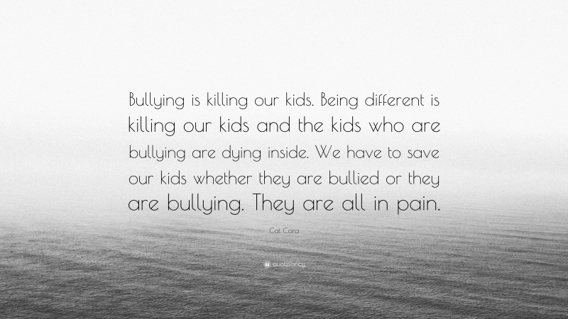 Cat Cora Quote: “Bullying is killing our kids. Being different is killing our kids and the kids who are bullying are dying inside. We have to save our kids whether they are bullied or they are bullying. They are all in pain.”