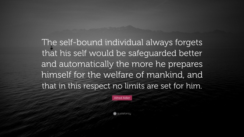 Alfred Adler Quote: “The self-bound individual always forgets that his self would be safeguarded better and automatically the more he prepares himself for the welfare of mankind, and that in this respect no limits are set for him.”