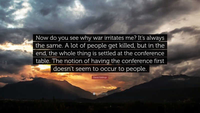 David Eddings Quote: “Now do you see why war irritates me? It’s always the same. A lot of people get killed, but in the end, the whole thing is settled at the conference table. The notion of having the conference first doesn’t seem to occur to people.”