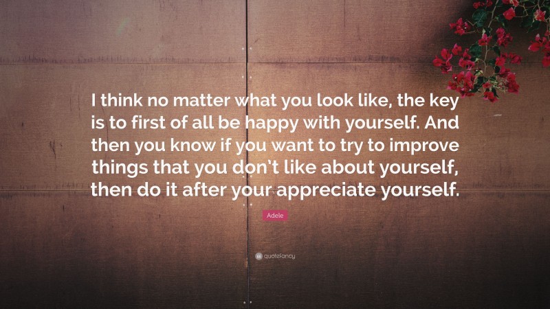 Adele Quote: “I think no matter what you look like, the key is to first of all be happy with yourself. And then you know if you want to try to improve things that you don’t like about yourself, then do it after your appreciate yourself.”