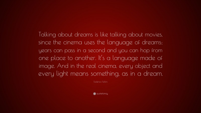 Federico Fellini Quote: “Talking about dreams is like talking about movies, since the cinema uses the language of dreams; years can pass in a second and you can hop from one place to another. It’s a language made of image. And in the real cinema, every object and every light means something, as in a dream.”