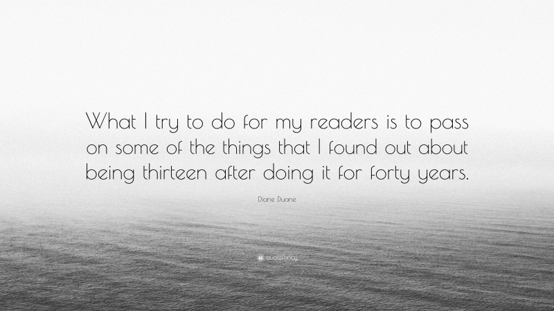 Diane Duane Quote: “What I try to do for my readers is to pass on some of the things that I found out about being thirteen after doing it for forty years.”